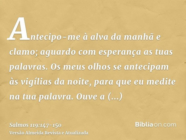 Antecipo-me à alva da manhã e clamo; aguardo com esperança as tuas palavras.Os meus olhos se antecipam às vigílias da noite, para que eu medite na tua palavra.O