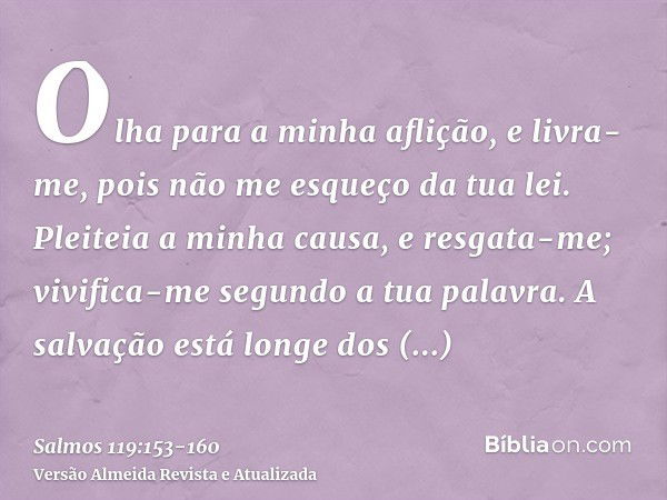 Olha para a minha aflição, e livra-me, pois não me esqueço da tua lei.Pleiteia a minha causa, e resgata-me; vivifica-me segundo a tua palavra.A salvação está lo