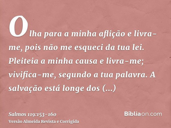 Olha para a minha aflição e livra-me, pois não me esqueci da tua lei.Pleiteia a minha causa e livra-me; vivifica-me, segundo a tua palavra.A salvação está longe