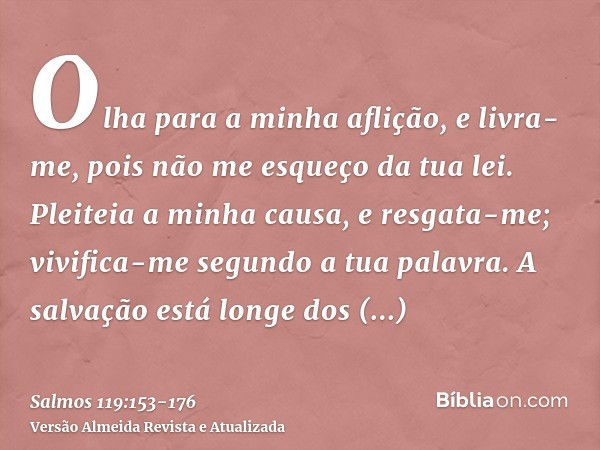 Olha para a minha aflição, e livra-me, pois não me esqueço da tua lei.Pleiteia a minha causa, e resgata-me; vivifica-me segundo a tua palavra.A salvação está lo