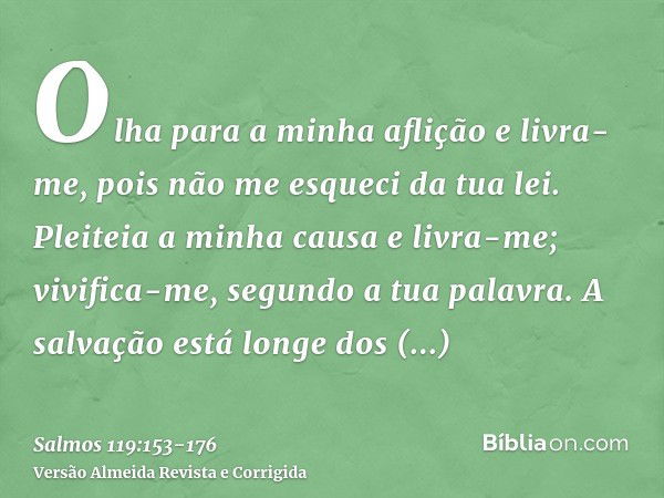 Olha para a minha aflição e livra-me, pois não me esqueci da tua lei.Pleiteia a minha causa e livra-me; vivifica-me, segundo a tua palavra.A salvação está longe