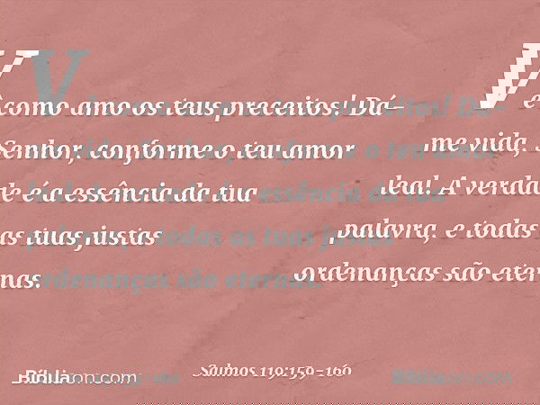 Vê como amo os teus preceitos!
Dá-me vida, Senhor, conforme o teu amor leal. A verdade é a essência da tua palavra,
e todas as tuas justas ordenanças são eterna