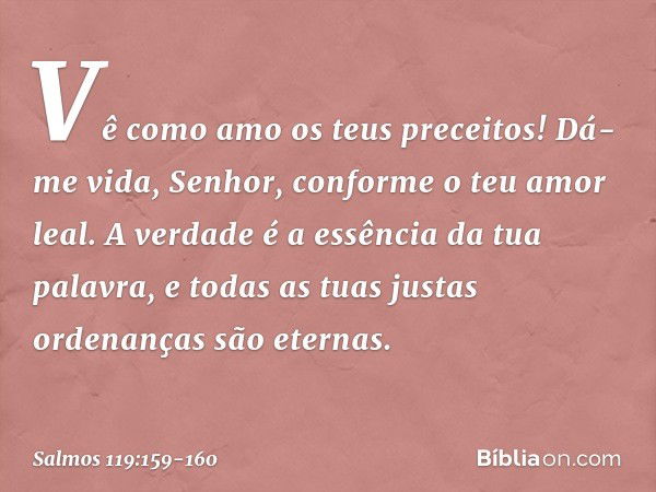 Vê como amo os teus preceitos!
Dá-me vida, Senhor, conforme o teu amor leal. A verdade é a essência da tua palavra,
e todas as tuas justas ordenanças são eterna