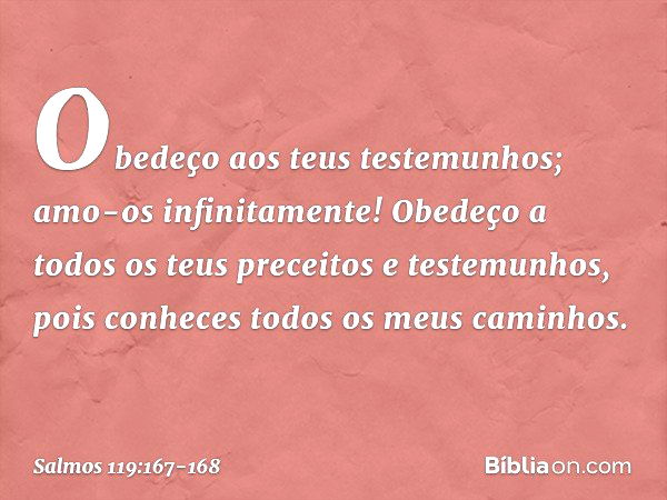 Obedeço aos teus testemunhos;
amo-os infinitamente! Obedeço a todos os teus preceitos
e testemunhos,
pois conheces todos os meus caminhos. -- Salmo 119:167-168