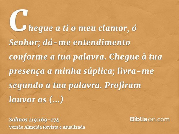 Chegue a ti o meu clamor, ó Senhor; dá-me entendimento conforme a tua palavra.Chegue à tua presença a minha súplica; livra-me segundo a tua palavra.Profiram lou