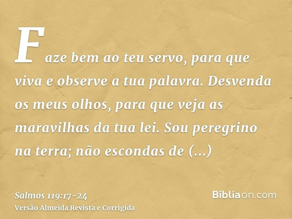 Faze bem ao teu servo, para que viva e observe a tua palavra.Desvenda os meus olhos, para que veja as maravilhas da tua lei.Sou peregrino na terra; não escondas