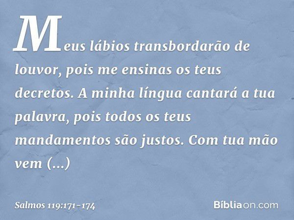 Meus lábios transbordarão de louvor,
pois me ensinas os teus decretos. A minha língua cantará a tua palavra,
pois todos os teus mandamentos são justos. Com tua 