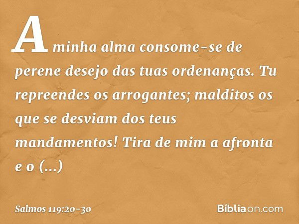 A minha alma consome-se de perene desejo
das tuas ordenanças. Tu repreendes os arrogantes;
malditos os que se desviam
dos teus mandamentos! Tira de mim a afront