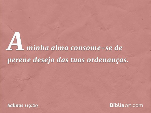 A minha alma consome-se de perene desejo
das tuas ordenanças. -- Salmo 119:20