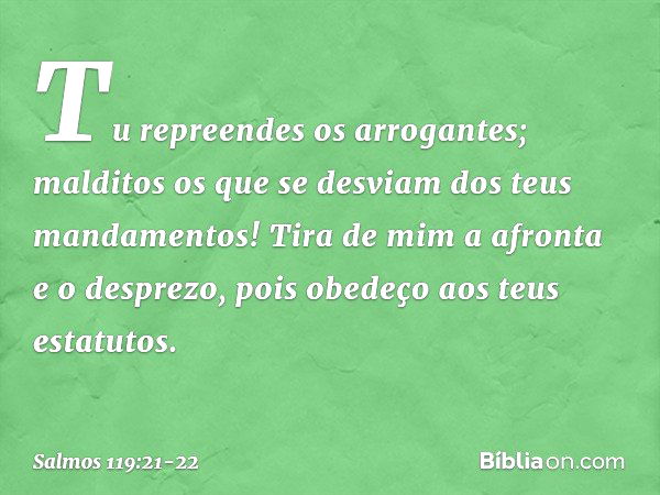 Tu repreendes os arrogantes;
malditos os que se desviam
dos teus mandamentos! Tira de mim a afronta e o desprezo,
pois obedeço aos teus estatutos. -- Salmo 119: