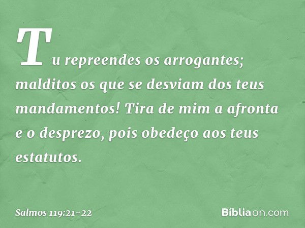 Tu repreendes os arrogantes;
malditos os que se desviam
dos teus mandamentos! Tira de mim a afronta e o desprezo,
pois obedeço aos teus estatutos. -- Salmo 119: