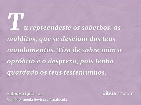 Tu repreendeste os soberbos, os malditos, que se desviam dos teus mandamentos.Tira de sobre mim o opróbrio e o desprezo, pois tenho guardado os teus testemunhos