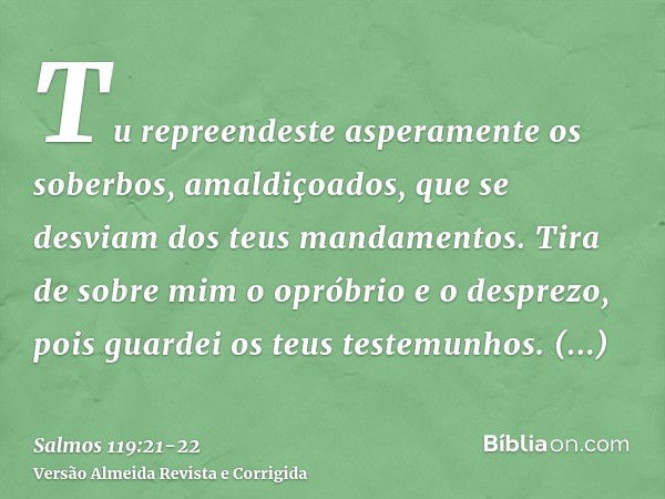 Tu repreendeste asperamente os soberbos, amaldiçoados, que se desviam dos teus mandamentos.Tira de sobre mim o opróbrio e o desprezo, pois guardei os teus teste