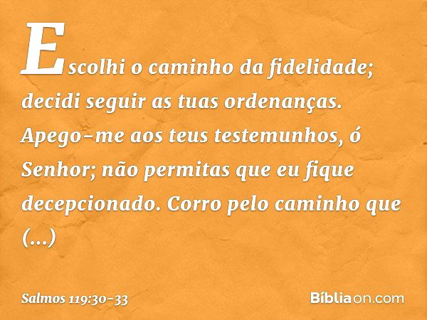 Escolhi o caminho da fidelidade;
decidi seguir as tuas ordenanças. Apego-me aos teus testemunhos,
ó Senhor;
não permitas que eu fique decepcionado. Corro pelo c