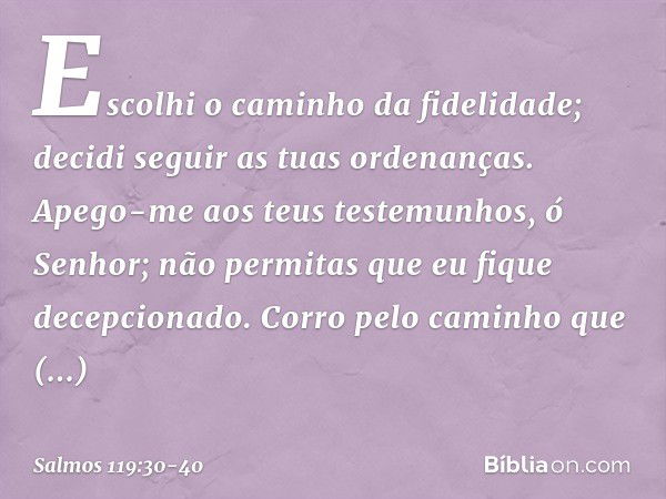 Escolhi o caminho da fidelidade;
decidi seguir as tuas ordenanças. Apego-me aos teus testemunhos,
ó Senhor;
não permitas que eu fique decepcionado. Corro pelo c