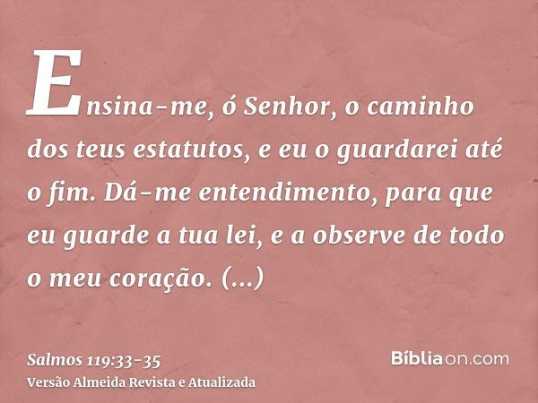 Ensina-me, ó Senhor, o caminho dos teus estatutos, e eu o guardarei até o fim.Dá-me entendimento, para que eu guarde a tua lei, e a observe de todo o meu coraçã