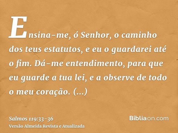 Ensina-me, ó Senhor, o caminho dos teus estatutos, e eu o guardarei até o fim.Dá-me entendimento, para que eu guarde a tua lei, e a observe de todo o meu coraçã