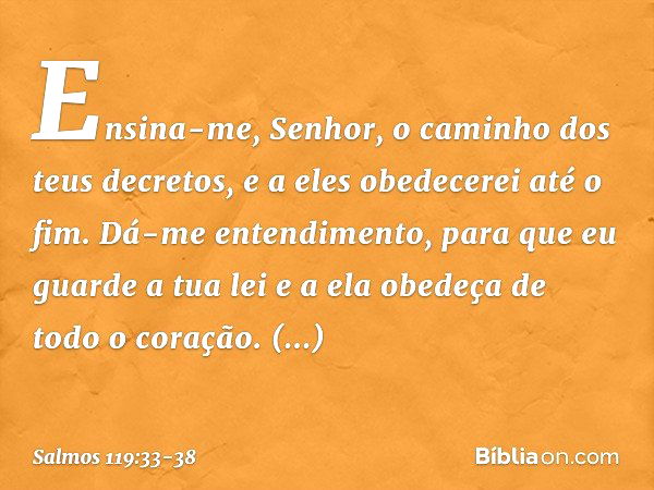 Ensina-me, Senhor,
o caminho dos teus decretos,
e a eles obedecerei até o fim. Dá-me entendimento,
para que eu guarde a tua lei
e a ela obedeça de todo o coraçã