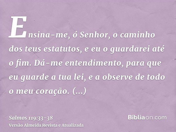 Ensina-me, ó Senhor, o caminho dos teus estatutos, e eu o guardarei até o fim.Dá-me entendimento, para que eu guarde a tua lei, e a observe de todo o meu coraçã