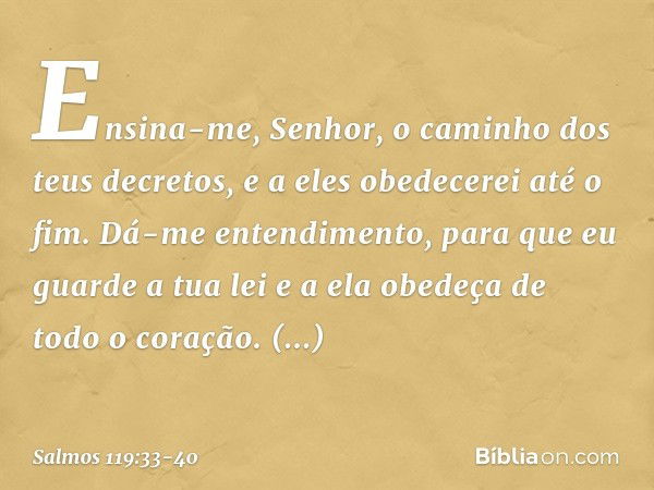 Ensina-me, Senhor,
o caminho dos teus decretos,
e a eles obedecerei até o fim. Dá-me entendimento,
para que eu guarde a tua lei
e a ela obedeça de todo o coraçã