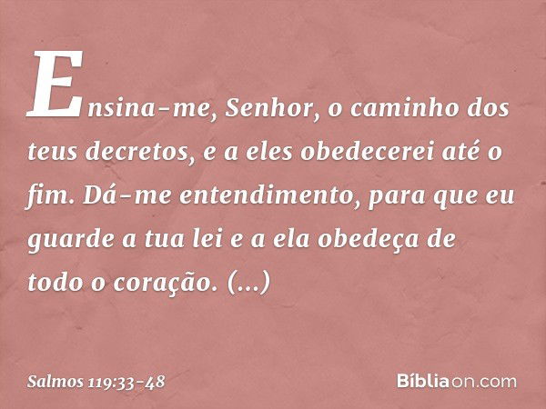 Ensina-me, Senhor,
o caminho dos teus decretos,
e a eles obedecerei até o fim. Dá-me entendimento,
para que eu guarde a tua lei
e a ela obedeça de todo o coraçã