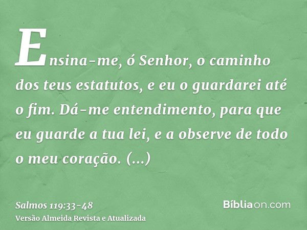 Ensina-me, ó Senhor, o caminho dos teus estatutos, e eu o guardarei até o fim.Dá-me entendimento, para que eu guarde a tua lei, e a observe de todo o meu coraçã