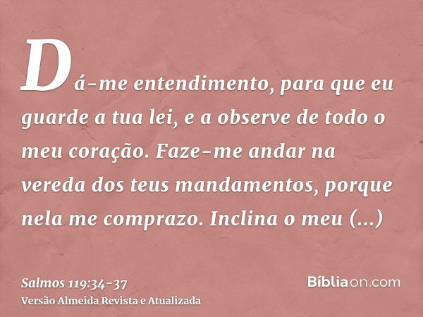 Dá-me entendimento, para que eu guarde a tua lei, e a observe de todo o meu coração.Faze-me andar na vereda dos teus mandamentos, porque nela me comprazo.Inclin