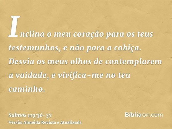 Inclina o meu coração para os teus testemunhos, e não para a cobiça.Desvia os meus olhos de contemplarem a vaidade, e vivifica-me no teu caminho.