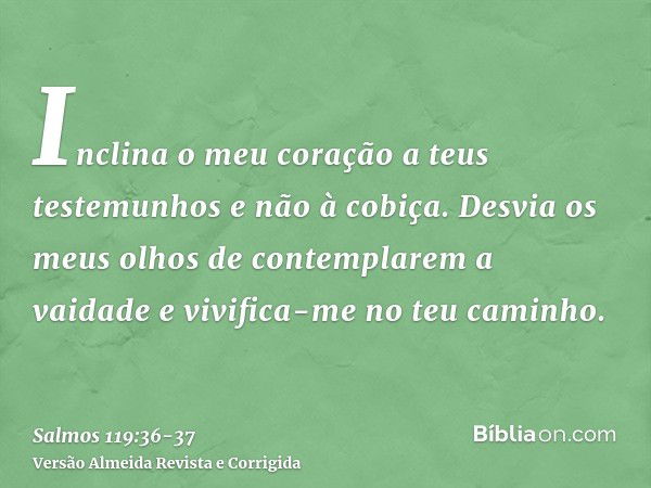 Inclina o meu coração a teus testemunhos e não à cobiça.Desvia os meus olhos de contemplarem a vaidade e vivifica-me no teu caminho.