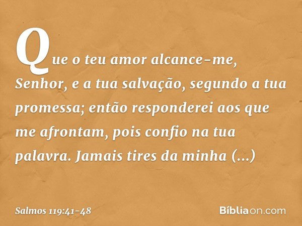 Que o teu amor alcance-me, Senhor,
e a tua salvação, segundo a tua promessa; então responderei aos que me afrontam,
pois confio na tua palavra. Jamais tires da 