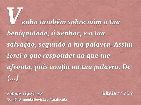 Venha também sobre mim a tua benignidade, ó Senhor, e a tua salvação, segundo a tua palavra.Assim terei o que responder ao que me afronta, pois confio na tua pa