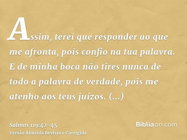 Assim, terei que responder ao que me afronta, pois confio na tua palavra.E de minha boca não tires nunca de todo a palavra de verdade, pois me atenho aos teus j