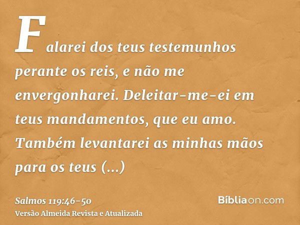 Falarei dos teus testemunhos perante os reis, e não me envergonharei.Deleitar-me-ei em teus mandamentos, que eu amo.Também levantarei as minhas mãos para os teu