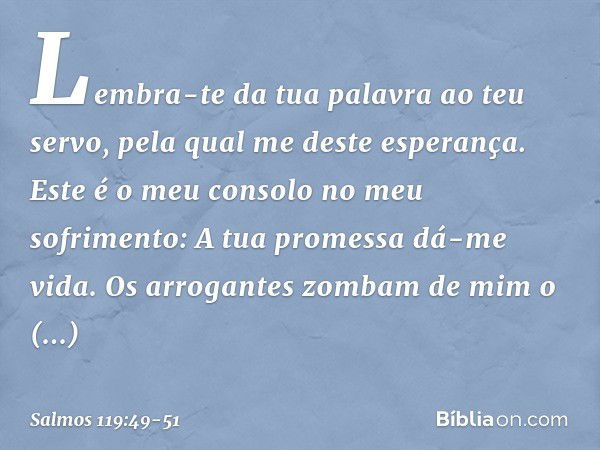 Lembra-te da tua palavra ao teu servo,
pela qual me deste esperança. Este é o meu consolo no meu sofrimento:
A tua promessa dá-me vida. Os arrogantes zombam de 