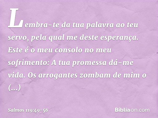 Lembra-te da tua palavra ao teu servo,
pela qual me deste esperança. Este é o meu consolo no meu sofrimento:
A tua promessa dá-me vida. Os arrogantes zombam de 