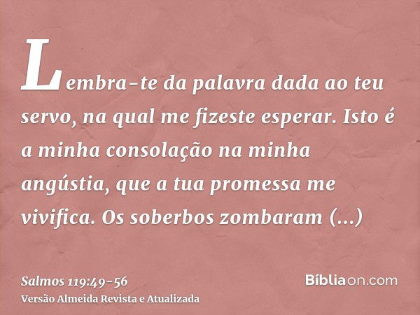 Lembra-te da palavra dada ao teu servo, na qual me fizeste esperar.Isto é a minha consolação na minha angústia, que a tua promessa me vivifica.Os soberbos zomba