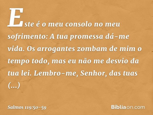 Este é o meu consolo no meu sofrimento:
A tua promessa dá-me vida. Os arrogantes zombam de mim
o tempo todo,
mas eu não me desvio da tua lei. Lembro-me, Senhor,