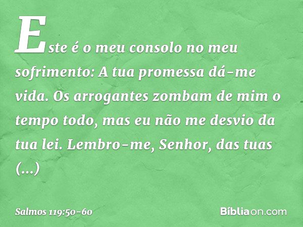 Este é o meu consolo no meu sofrimento:
A tua promessa dá-me vida. Os arrogantes zombam de mim
o tempo todo,
mas eu não me desvio da tua lei. Lembro-me, Senhor,