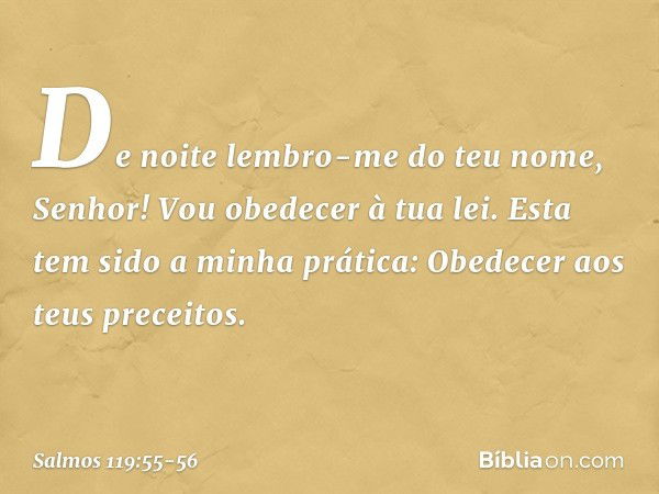 De noite lembro-me do teu nome, Senhor!
Vou obedecer à tua lei. Esta tem sido a minha prática:
Obedecer aos teus preceitos. -- Salmo 119:55-56