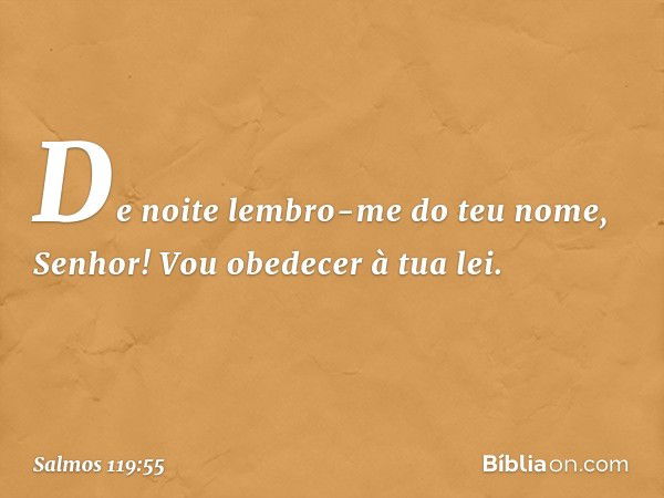 De noite lembro-me do teu nome, Senhor!
Vou obedecer à tua lei. -- Salmo 119:55