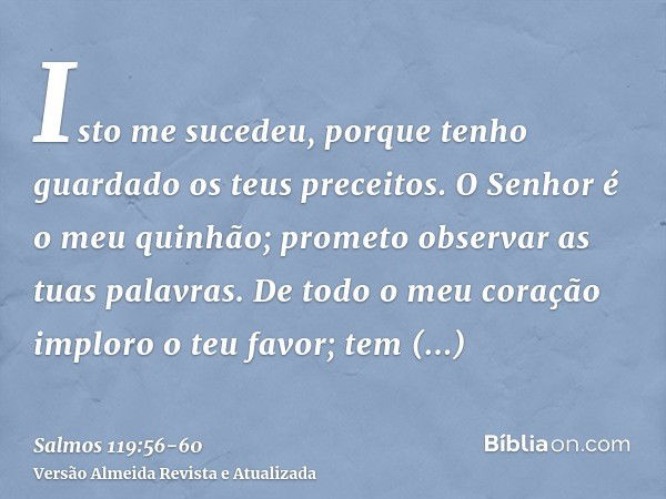 Isto me sucedeu, porque tenho guardado os teus preceitos.O Senhor é o meu quinhão; prometo observar as tuas palavras.De todo o meu coração imploro o teu favor; 