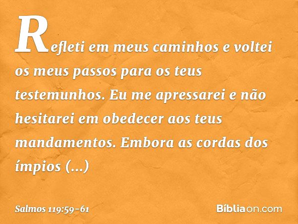 Refleti em meus caminhos
e voltei os meus passos
para os teus testemunhos. Eu me apressarei e não hesitarei
em obedecer aos teus mandamentos. Embora as cordas d