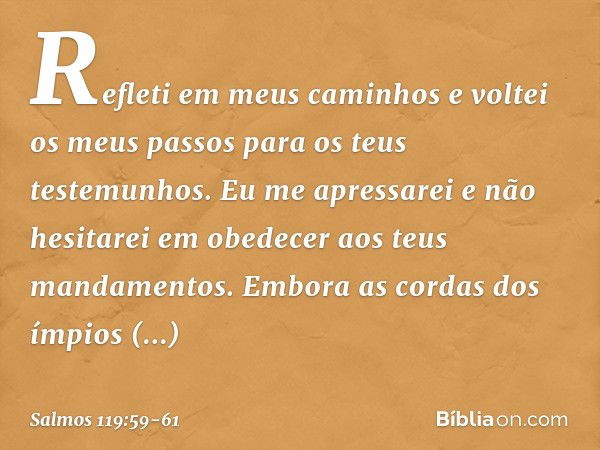 Refleti em meus caminhos
e voltei os meus passos
para os teus testemunhos. Eu me apressarei e não hesitarei
em obedecer aos teus mandamentos. Embora as cordas d