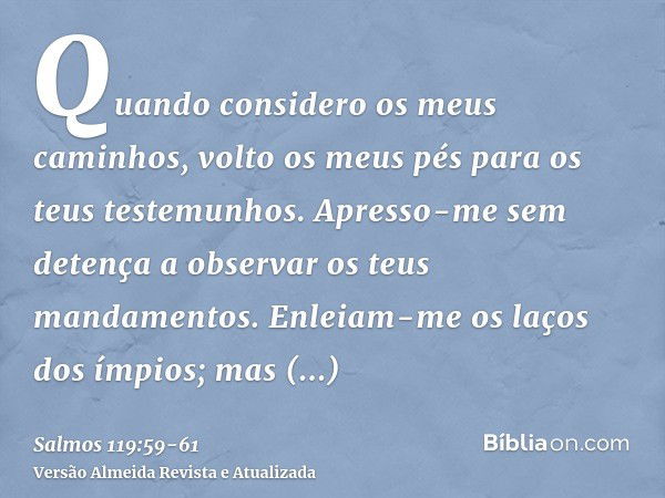 Quando considero os meus caminhos, volto os meus pés para os teus testemunhos.Apresso-me sem detença a observar os teus mandamentos.Enleiam-me os laços dos ímpi