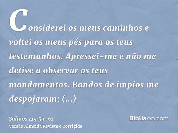 Considerei os meus caminhos e voltei os meus pés para os teus testemunhos.Apressei-me e não me detive a observar os teus mandamentos.Bandos de ímpios me despoja