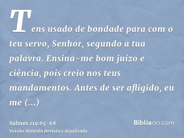 Tens usado de bondade para com o teu servo, Senhor, segundo a tua palavra.Ensina-me bom juízo e ciência, pois creio nos teus mandamentos.Antes de ser afligido, 