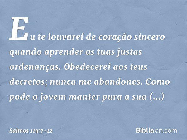 Eu te louvarei de coração sincero
quando aprender as tuas justas ordenanças. Obedecerei aos teus decretos;
nunca me abandones. Como pode o jovem
manter pura a s