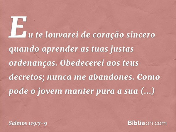 Eu te louvarei de coração sincero
quando aprender as tuas justas ordenanças. Obedecerei aos teus decretos;
nunca me abandones. Como pode o jovem
manter pura a s