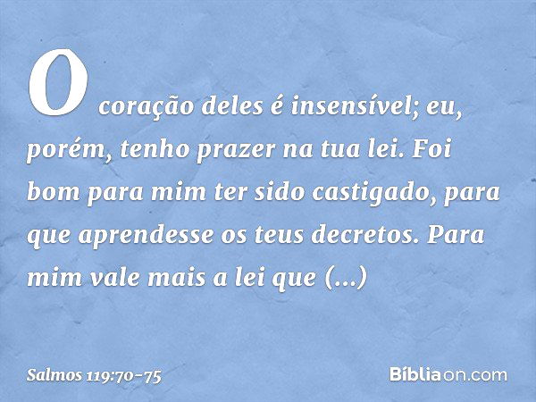 O coração deles é insensível;
eu, porém, tenho prazer na tua lei. Foi bom para mim ter sido castigado,
para que aprendesse os teus decretos. Para mim vale mais 