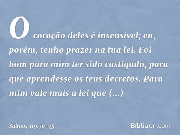 O coração deles é insensível;
eu, porém, tenho prazer na tua lei. Foi bom para mim ter sido castigado,
para que aprendesse os teus decretos. Para mim vale mais 